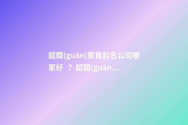韶關(guān)寶寶起名公司哪家好？韶關(guān)周易起名最好大師-第1張-公司起名-玄機派